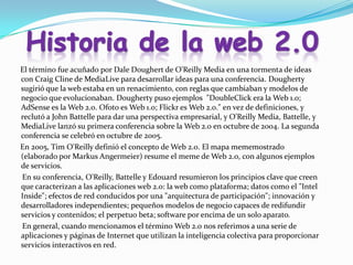 El término fue acuñado por Dale Doughert de O'Reilly Media en una tormenta de ideas
con Craig Cline de MediaLive para desarrollar ideas para una conferencia. Dougherty
sugirió que la web estaba en un renacimiento, con reglas que cambiaban y modelos de
negocio que evolucionaban. Dougherty puso ejemplos "DoubleClick era la Web 1.0;
AdSense es la Web 2.0. Ofoto es Web 1.0; Flickr es Web 2.0." en vez de definiciones, y
reclutó a John Battelle para dar una perspectiva empresarial, y O'Reilly Media, Battelle, y
MediaLive lanzó su primera conferencia sobre la Web 2.0 en octubre de 2004. La segunda
conferencia se celebró en octubre de 2005.
En 2005, Tim O'Reilly definió el concepto de Web 2.0. El mapa mememostrado
(elaborado por Markus Angermeier) resume el meme de Web 2.0, con algunos ejemplos
de servicios.
En su conferencia, O'Reilly, Battelle y Edouard resumieron los principios clave que creen
que caracterizan a las aplicaciones web 2.0: la web como plataforma; datos como el "Intel
Inside"; efectos de red conducidos por una "arquitectura de participación"; innovación y
desarrolladores independientes; pequeños modelos de negocio capaces de redifundir
servicios y contenidos; el perpetuo beta; software por encima de un solo aparato.
En general, cuando mencionamos el término Web 2.0 nos referimos a una serie de
aplicaciones y páginas de Internet que utilizan la inteligencia colectiva para proporcionar
servicios interactivos en red.
 