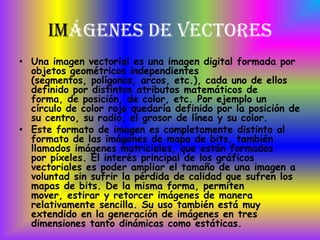 Imágenes de Vectores
• Una imagen vectorial es una imagen digital formada por
  objetos geométricos independientes
  (segmentos, polígonos, arcos, etc.), cada uno de ellos
  definido por distintos atributos matemáticos de
  forma, de posición, de color, etc. Por ejemplo un
  círculo de color rojo quedaría definido por la posición de
  su centro, su radio, el grosor de línea y su color.
• Este formato de imagen es completamente distinto al
  formato de las imágenes de mapa de bits, también
  llamados imágenes matriciales, que están formados
  por píxeles. El interés principal de los gráficos
  vectoriales es poder ampliar el tamaño de una imagen a
  voluntad sin sufrir la pérdida de calidad que sufren los
  mapas de bits. De la misma forma, permiten
  mover, estirar y retorcer imágenes de manera
  relativamente sencilla. Su uso también está muy
  extendido en la generación de imágenes en tres
  dimensiones tanto dinámicas como estáticas.
 