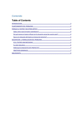 Contenido
Table of Contents
INTRODUCCION............................................................................................................................3
PLANTEAMIENTO DEL PROBLEMA................................................................................................4
PORQUE EL TEATRO Y NO OTRAS ARTES?....................................................................................4
Sabes cómo nació el teatro colombiano?.................................................................................4
De qué manera el teatro influye con la situación actual de nuestro país?...............................4
Que es lo relevante del teatro en temas de memoria?............................................................5
DESCRIPCION y FORMULACION DEL PROBLEMA.........................................................................5
ES EL TEATRO UNA NECESIDAD................................................................................................5
Su valor educativo ...................................................................................................................6
PARA QUE SE NECESITA ESTE PROYECTO?...............................................................................7
OBJETIVOS GENERALES............................................................................................................7
BIBLIOGRAFÌA...............................................................................................................................9
 