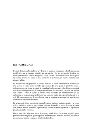 INTRODUCCION
Después de tantos años de historia y de arte, el teatro en particular a influido de manera
significativa en la memoria histórica de una nación. Ya sea por medio de obras de
teatro, performance, danzas, fotografía, videos, relatos, las artes escénicas hacen parte
de nuestro entorno. El teatro ha sido un medio de expresión, un recurso humano para
contar y relatar.
La iniciativa de este proyecto es valorar e incluir el teatro como material histórico de
una nación, el teatro como contador de historias. En una época de conflictos socio-
políticos es necesario que se cuente la verdad de los hechos, para ello, el teatro permitirá
que las personas por medio de una presentación escénica cuenten y relaten los hechos
con verdad. Tener en cuenta el teatro como un medio de entretenimiento no es
suficiente, es necesario que también se vea como un medio de expresión alternativo y
real. El teatro como voz de aquello que pasó y necesita ser contado, de aquello que
quiero decir sin que me silencien.
En el presente texto encontrara metodologías de trabajos teatrales, relatos y casos
reales, iniciativas artísticas, procesos de víctimas del conflicto, obras de teatro actuales
que cuentan hechos históricos significativos y como el teatro ayuda en la reparación
psicológica de las personas.
Desde hace diez años soy actriz de teatro y desde hace cinco años he participado
procesos de investigación y participación del teatro como memoria histórica, llevando a
escenarios de teatro y a espacios abiertos dichas obras.
 