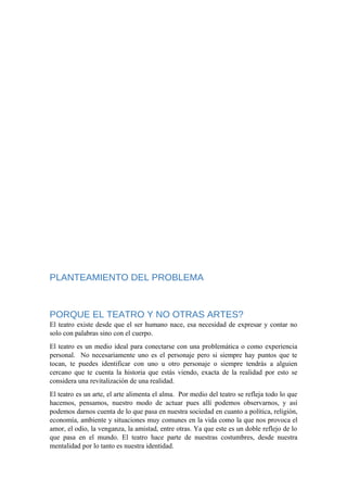 PLANTEAMIENTO DEL PROBLEMA
PORQUE EL TEATRO Y NO OTRAS ARTES?
El teatro existe desde que el ser humano nace, esa necesidad de expresar y contar no
solo con palabras sino con el cuerpo.
El teatro es un medio ideal para conectarse con una problemática o como experiencia
personal. No necesariamente uno es el personaje pero si siempre hay puntos que te
tocan, te puedes identificar con uno u otro personaje o siempre tendrás a alguien
cercano que te cuenta la historia que estás viendo, exacta de la realidad por esto se
considera una revitalización de una realidad.
El teatro es un arte, el arte alimenta el alma. Por medio del teatro se refleja todo lo que
hacemos, pensamos, nuestro modo de actuar pues allí podemos observarnos, y así
podemos darnos cuenta de lo que pasa en nuestra sociedad en cuanto a política, religión,
economía, ambiente y situaciones muy comunes en la vida como la que nos provoca el
amor, el odio, la venganza, la amistad, entre otras. Ya que este es un doble reflejo de lo
que pasa en el mundo. El teatro hace parte de nuestras costumbres, desde nuestra
mentalidad por lo tanto es nuestra identidad.
 