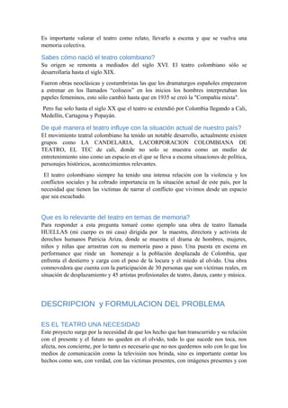 Es importante valorar el teatro como relato, llevarlo a escena y que se vuelva una
memoria colectiva.
Sabes cómo nació el teatro colombiano?
Su origen se remonta a mediados del siglo XVI. El teatro colombiano sólo se
desarrollaría hasta el siglo XIX.
Fueron obras neoclásicas y costumbristas las que los dramaturgos españoles empezaron
a estrenar en los llamados “coliseos” en los inicios los hombres interpretaban los
papeles femeninos, esto sólo cambió hasta que en 1935 se creó la "Compañía mixta".
Pero fue solo hasta el siglo XX que el teatro se extendió por Colombia llegando a Cali,
Medellín, Cartagena y Popayán.
De qué manera el teatro influye con la situación actual de nuestro país?
El movimiento teatral colombiano ha tenido un notable desarrollo, actualmente existen
grupos como LA CANDELARIA, LACORPORACION COLOMBIANA DE
TEATRO, EL TEC de cali, donde no solo se muestra como un medio de
entretenimiento sino como un espacio en el que se lleva a escena situaciones de política,
personajes históricos, acontecimientos relevantes.
El teatro colombiano siempre ha tenido una intensa relación con la violencia y los
conflictos sociales y ha cobrado importancia en la situación actual de este país, por la
necesidad que tienen las victimas de narrar el conflicto que vivimos desde un espacio
que sea escuchado.
Que es lo relevante del teatro en temas de memoria?
Para responder a esta pregunta tomaré como ejemplo una obra de teatro llamada
HUELLAS (mi cuerpo es mi casa) dirigida por la maestra, directora y activista de
derechos humanos Patricia Ariza, donde se muestra el drama de hombres, mujeres,
niños y niñas que arrastran con su memoria paso a paso. Una puesta en escena en
performance que rinde un homenaje a la población desplazada de Colombia, que
enfrenta el destierro y carga con el peso de la locura y el miedo al olvido. Una obra
conmovedora que cuenta con la participación de 30 personas que son víctimas reales, en
situación de desplazamiento y 45 artistas profesionales de teatro, danza, canto y música.
DESCRIPCION y FORMULACION DEL PROBLEMA
ES EL TEATRO UNA NECESIDAD
Este proyecto surge por la necesidad de que los hecho que han transcurrido y su relación
con el presente y el futuro no queden en el olvido, todo lo que sucede nos toca, nos
afecta, nos concierne, por lo tanto es necesario que no nos quedemos solo con lo que los
medios de comunicación como la televisión nos brinda, sino es importante contar los
hechos como son, con verdad, con las victimas presentes, con imágenes presentes y con
 
