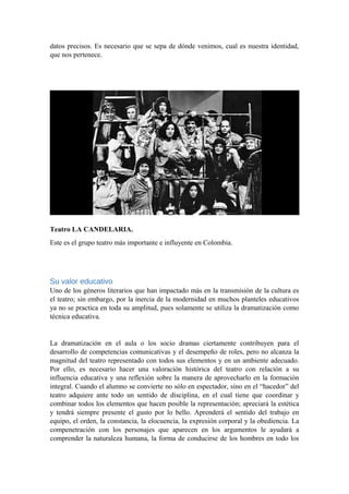 datos precisos. Es necesario que se sepa de dónde venimos, cual es nuestra identidad,
que nos pertenece.
Teatro LA CANDELARIA.
Este es el grupo teatro más importante e influyente en Colombia.
Su valor educativo
Uno de los géneros literarios que han impactado más en la transmisión de la cultura es
el teatro; sin embargo, por la inercia de la modernidad en muchos planteles educativos
ya no se practica en toda su amplitud, pues solamente se utiliza la dramatización como
técnica educativa.
La dramatización en el aula o los socio dramas ciertamente contribuyen para el
desarrollo de competencias comunicativas y el desempeño de roles, pero no alcanza la
magnitud del teatro representado con todos sus elementos y en un ambiente adecuado.
Por ello, es necesario hacer una valoración histórica del teatro con relación a su
influencia educativa y una reflexión sobre la manera de aprovecharlo en la formación
integral. Cuando el alumno se convierte no sólo en espectador, sino en el “hacedor” del
teatro adquiere ante todo un sentido de disciplina, en el cual tiene que coordinar y
combinar todos los elementos que hacen posible la representación; apreciará la estética
y tendrá siempre presente el gusto por lo bello. Aprenderá el sentido del trabajo en
equipo, el orden, la constancia, la elocuencia, la expresión corporal y la obediencia. La
compenetración con los personajes que aparecen en los argumentos le ayudará a
comprender la naturaleza humana, la forma de conducirse de los hombres en todo los
 
