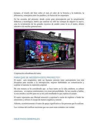 tiempos, el triunfo del bien sobre el mal, el valor de la historia y la tradición, la
diferencia y semejanza entre los pueblos y la fuerza de los arquetipos.
En las escuelas del presente, donde existe gran preocupación por la actualización
didáctica y tecnológica, habría que analizar no sólo las ventajas de adquirir lo nuevo,
sino la revaloración de los grandes recursos de antaño como lo es el teatro, deleite
educativo de muchas generaciones.
Corporación colombiana de teatro
PARA QUE SE NECESITA ESTE PROYECTO?
El teatro será terapéutico, todo ser humano necesita tener acercamiento con esta
disciplina para acceder a la introspección, mejorar habilidades en comunicación y
explotar al máximo la expresión corporal.
De esta manera se ha considerado que se hace teatro en la vida cotidiana, se cubren
emociones, se expresa sentimientos o se crean personalidades. Se nos enseña a hablar,
se nos enseña a escribir pero no se nos está enseñando lo que expresa el cuerpo.
El teatro representa una libertad sensorial o espiritual a razón de explorar a fondo las
emociones y utilizar el cuerpo de manera orgánica y natural.
Además, económicamente el teatro da apoyo significativo a las personas que lo realizan.
Las victimas del conflicto necesitan que sus casos sean contados con verdad.
OBJETIVOS GENERALES
 