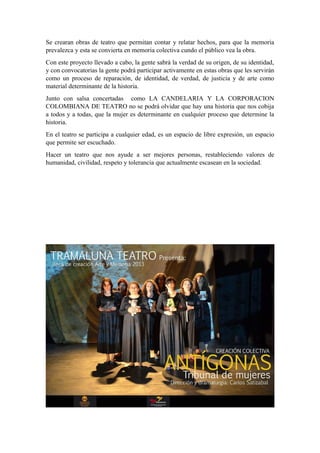 Se crearan obras de teatro que permitan contar y relatar hechos, para que la memoria
prevalezca y esta se convierta en memoria colectiva cundo el público vea la obra.
Con este proyecto llevado a cabo, la gente sabrá la verdad de su origen, de su identidad,
y con convocatorias la gente podrá participar activamente en estas obras que les servirán
como un proceso de reparación, de identidad, de verdad, de justicia y de arte como
material determinante de la historia.
Junto con salsa concertadas como LA CANDELARIA Y LA CORPORACION
COLOMBIANA DE TEATRO no se podrá olvidar que hay una historia que nos cobija
a todos y a todas, que la mujer es determinante en cualquier proceso que determine la
historia.
En el teatro se participa a cualquier edad, es un espacio de libre expresión, un espacio
que permite ser escuchado.
Hacer un teatro que nos ayude a ser mejores personas, restableciendo valores de
humanidad, civilidad, respeto y tolerancia que actualmente escasean en la sociedad.
 