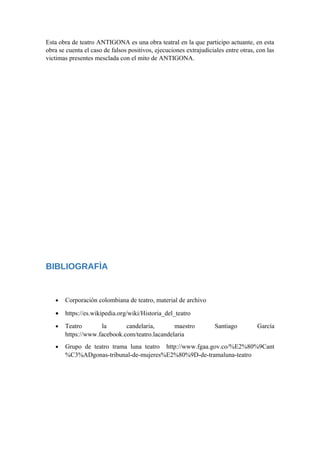 Esta obra de teatro ANTIGONA es una obra teatral en la que participo actuante, en esta
obra se cuenta el caso de falsos positivos, ejecuciones extrajudiciales entre otras, con las
victimas presentes mesclada con el mito de ANTIGONA.
BIBLIOGRAFÌA
• Corporación colombiana de teatro, material de archivo
• https://es.wikipedia.org/wiki/Historia_del_teatro
• Teatro la candelaria, maestro Santiago García
https://www.facebook.com/teatro.lacandelaria
• Grupo de teatro trama luna teatro http://www.fgaa.gov.co/%E2%80%9Cant
%C3%ADgonas-tribunal-de-mujeres%E2%80%9D-de-tramaluna-teatro
 
