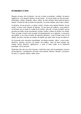 INTRODUCCION
Después de tantos años de historia y de arte, el teatro en particular a influido de manera
significativa en la memoria histórica de una nación. Ya sea por medio de obras de teatro,
performance, danzas, fotografía, videos, relatos, las artes escénicas hacen parte de nuestro
entorno. El teatro ha sido un medio de expresión, un recurso humano para contar y relatar.
La iniciativa de este proyecto es valorar e incluir el teatro como material histórico de una
nación, el teatro como contador de historias. En una época de conflictos socio-políticos
es necesario que se cuente la verdad de los hechos, para ello, el teatro permitirá que las
personas por medio de una presentación escénica cuenten y relaten los hechos con verdad.
Tener en cuenta el teatro como un medio de entretenimiento no es suficiente, es necesario
que también se vea como un medio de expresión alternativo y real. El teatro como voz de
aquello que pasó y necesita ser contado, de aquello que quiero decir sin que me silencien.
En el presente texto encontrara metodologías de trabajos teatrales, relatos y casos reales,
iniciativas artísticas, procesos de víctimas del conflicto, obras de teatro actuales que
cuentan hechos históricos significativos y como el teatro ayuda en la reparación
psicológica de las personas.
Desde hace diez años soy actriz de teatro y desde hace cinco años he participado procesos
de investigación y participación del teatro como memoria histórica, llevando a escenarios
de teatro y a espacios abiertos dichas obras.
 