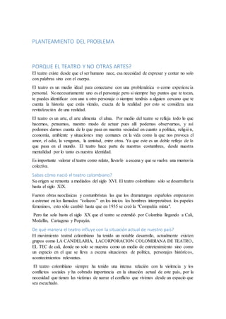 PLANTEAMIENTO DEL PROBLEMA
PORQUE EL TEATRO Y NO OTRAS ARTES?
El teatro existe desde que el ser humano nace, esa necesidad de expresar y contar no solo
con palabras sino con el cuerpo.
El teatro es un medio ideal para conectarse con una problemática o como experiencia
personal. No necesariamente uno es el personaje pero si siempre hay puntos que te tocan,
te puedes identificar con uno u otro personaje o siempre tendrás a alguien cercano que te
cuenta la historia que estás viendo, exacta de la realidad por esto se considera una
revitalización de una realidad.
El teatro es un arte, el arte alimenta el alma. Por medio del teatro se refleja todo lo que
hacemos, pensamos, nuestro modo de actuar pues allí podemos observarnos, y así
podemos darnos cuenta de lo que pasa en nuestra sociedad en cuanto a política, religión,
economía, ambiente y situaciones muy comunes en la vida como la que nos provoca el
amor, el odio, la venganza, la amistad, entre otras. Ya que este es un doble reflejo de lo
que pasa en el mundo. El teatro hace parte de nuestras costumbres, desde nuestra
mentalidad por lo tanto es nuestra identidad.
Es importante valorar el teatro como relato, llevarlo a escena y que se vuelva una memoria
colectiva.
Sabes cómo nació el teatro colombiano?
Su origen se remonta a mediados del siglo XVI. El teatro colombiano sólo se desarrollaría
hasta el siglo XIX.
Fueron obras neoclásicas y costumbristas las que los dramaturgos españoles empezaron
a estrenar en los llamados “coliseos” en los inicios los hombres interpretaban los papeles
femeninos, esto sólo cambió hasta que en 1935 se creó la "Compañía mixta".
Pero fue solo hasta el siglo XX que el teatro se extendió por Colombia llegando a Cali,
Medellín, Cartagena y Popayán.
De qué manera el teatro influye con la situación actual de nuestro país?
El movimiento teatral colombiano ha tenido un notable desarrollo, actualmente existen
grupos como LA CANDELARIA, LACORPORACION COLOMBIANA DE TEATRO,
EL TEC de cali, donde no solo se muestra como un medio de entretenimiento sino como
un espacio en el que se lleva a escena situaciones de política, personajes históricos,
acontecimientos relevantes.
El teatro colombiano siempre ha tenido una intensa relación con la violencia y los
conflictos sociales y ha cobrado importancia en la situación actual de este país, por la
necesidad que tienen las victimas de narrar el conflicto que vivimos desde un espacio que
sea escuchado.
 