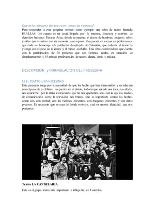 Que es lo relevante del teatro en temas de memoria?
Para responder a esta pregunta tomaré como ejemplo una obra de teatro llamada
HUELLAS (mi cuerpo es mi casa) dirigida por la maestra, directora y activista de
derechos humanos Patricia Ariza, donde se muestra el drama de hombres, mujeres, niños
y niñas que arrastran con su memoria paso a paso. Una puesta en escena en performance
que rinde un homenaje a la población desplazada de Colombia, que enfrenta el destierro
y carga con el peso de la locura y el miedo al olvido. Una obra conmovedora que cuenta
con la participación de 30 personas que son víctimas reales, en situación de
desplazamiento y 45 artistas profesionales de teatro, danza, canto y música.
DESCRIPCION y FORMULACION DEL PROBLEMA
ES EL TEATRO UNA NECESIDAD
Este proyecto surge por la necesidad de que los hecho que han transcurrido y su relación
con el presente y el futuro no queden en el olvido, todo lo que sucede nos toca, nos afecta,
nos concierne, por lo tanto es necesario que no nos quedemos solo con lo que los medios
de comunicación como la televisión nos brinda, sino es importante contar los hechos
como son, con verdad, con las victimas presentes, con imágenes presentes y con datos
precisos. Es necesario que se sepa de dónde venimos, cual es nuestra identidad, que nos
pertenece.
Teatro LA CANDELARIA.
Este es el grupo teatro más importante e influyente en Colombia.
 