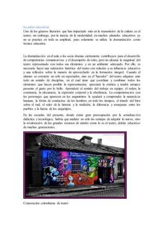 Su valor educativo
Uno de los géneros literarios que han impactado más en la transmisión de la cultura es el
teatro; sin embargo, por la inercia de la modernidad en muchos planteles educativos ya
no se practica en toda su amplitud, pues solamente se utiliza la dramatización como
técnica educativa.
La dramatización en el aula o los socio dramas ciertamente contribuyen para el desarrollo
de competencias comunicativas y el desempeño de roles, pero no alcanza la magnitud del
teatro representado con todos sus elementos y en un ambiente adecuado. Por ello, es
necesario hacer una valoración histórica del teatro con relación a su influencia educativa
y una reflexión sobre la manera de aprovecharlo en la formación integral. Cuando el
alumno se convierte no sólo en espectador, sino en el “hacedor” del teatro adquiere ante
todo un sentido de disciplina, en el cual tiene que coordinar y combinar todos los
elementos que hacen posible la representación; apreciará la estética y tendrá siempre
presente el gusto por lo bello. Aprenderá el sentido del trabajo en equipo, el orden, la
constancia, la elocuencia, la expresión corporal y la obediencia. La compenetración con
los personajes que aparecen en los argumentos le ayudará a comprender la naturaleza
humana, la forma de conducirse de los hombres en todo los tiempos, el triunfo del bien
sobre el mal, el valor de la historia y la tradición, la diferencia y semejanza entre los
pueblos y la fuerza de los arquetipos.
En las escuelas del presente, donde existe gran preocupación por la actualización
didáctica y tecnológica, habría que analizar no sólo las ventajas de adquirir lo nuevo, sino
la revaloración de los grandes recursos de antaño como lo es el teatro, deleite educativo
de muchas generaciones.
Corporación colombiana de teatro
 