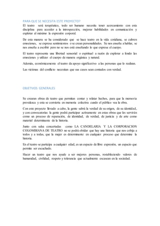 PARA QUE SE NECESITA ESTE PROYECTO?
El teatro será terapéutico, todo ser humano necesita tener acercamiento con esta
disciplina para acceder a la introspección, mejorar habilidades en comunicación y
explotar al máximo la expresión corporal.
De esta manera se ha considerado que se hace teatro en la vida cotidiana, se cubren
emociones, se expresa sentimientos o se crean personalidades. Se nos enseña a hablar, se
nos enseña a escribir pero no se nos está enseñando lo que expresa el cuerpo.
El teatro representa una libertad sensorial o espiritual a razón de explorar a fondo las
emociones y utilizar el cuerpo de manera orgánica y natural.
Además, económicamente el teatro da apoyo significativo a las personas que lo realizan.
Las victimas del conflicto necesitan que sus casos sean contados con verdad.
OBJETIVOS GENERALES
Se crearan obras de teatro que permitan contar y relatar hechos, para que la memoria
prevalezca y esta se convierta en memoria colectiva cundo el público vea la obra.
Con este proyecto llevado a cabo, la gente sabrá la verdad de su origen, de su identidad,
y con convocatorias la gente podrá participar activamente en estas obras que les servirán
como un proceso de reparación, de identidad, de verdad, de justicia y de arte como
material determinante de la historia.
Junto con salsa concertadas como LA CANDELARIA Y LA CORPORACION
COLOMBIANA DE TEATRO no se podrá olvidar que hay una historia que nos cobija a
todos y a todas, que la mujer es determinante en cualquier proceso que determine la
historia.
En el teatro se participa a cualquier edad, es un espacio de libre expresión, un espacio que
permite ser escuchado.
Hacer un teatro que nos ayude a ser mejores personas, restableciendo valores de
humanidad, civilidad, respeto y tolerancia que actualmente escasean en la sociedad.
 