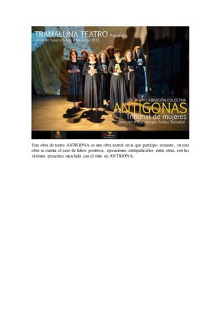 Esta obra de teatro ANTIGONA es una obra teatral en la que participo actuante, en esta
obra se cuenta el caso de falsos positivos, ejecuciones extrajudiciales entre otras, con las
victimas presentes mesclada con el mito de ANTIGONA.
 
