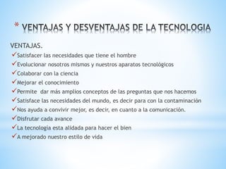 *
VENTAJAS.
Satisfacer las necesidades que tiene el hombre
Evolucionar nosotros mismos y nuestros aparatos tecnológicos
Colaborar con la ciencia
Mejorar el conocimiento
Permite dar más amplios conceptos de las preguntas que nos hacemos
Satisface las necesidades del mundo, es decir para con la contaminación
Nos ayuda a convivir mejor, es decir, en cuanto a la comunicación.
Disfrutar cada avance
La tecnología esta alidada para hacer el bien
A mejorado nuestro estilo de vida
 