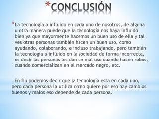 *
*La tecnología a influido en cada uno de nosotros, de alguna
u otra manera puede que la tecnología nos haya influido
bien ya que mayormente hacemos un buen uso de ella y tal
ves otras personas también hacen un buen uso, como
ayudando, colaborando, e incluso trabajando, pero también
la tecnología a influido en la sociedad de forma incorrecta,
es decir las personas les dan un mal uso cuando hacen robos,
cuando comercializan en el mercado negro, etc.
En fin podemos decir que la tecnología esta en cada uno,
pero cada persona la utiliza como quiere por eso hay cambios
buenos y malos eso depende de cada persona.
 
