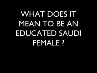 WHAT DOES IT
MEAN TO BE AN
EDUCATED SAUDI
FEMALE ?
 