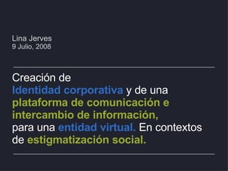 Lina Jerves 9 Julio, 2008 Creación de  Identidad corporativa  y de una  plataforma de comunicación e intercambio de información, para una  entidad virtual.  En contextos  de   estigmatización social. 