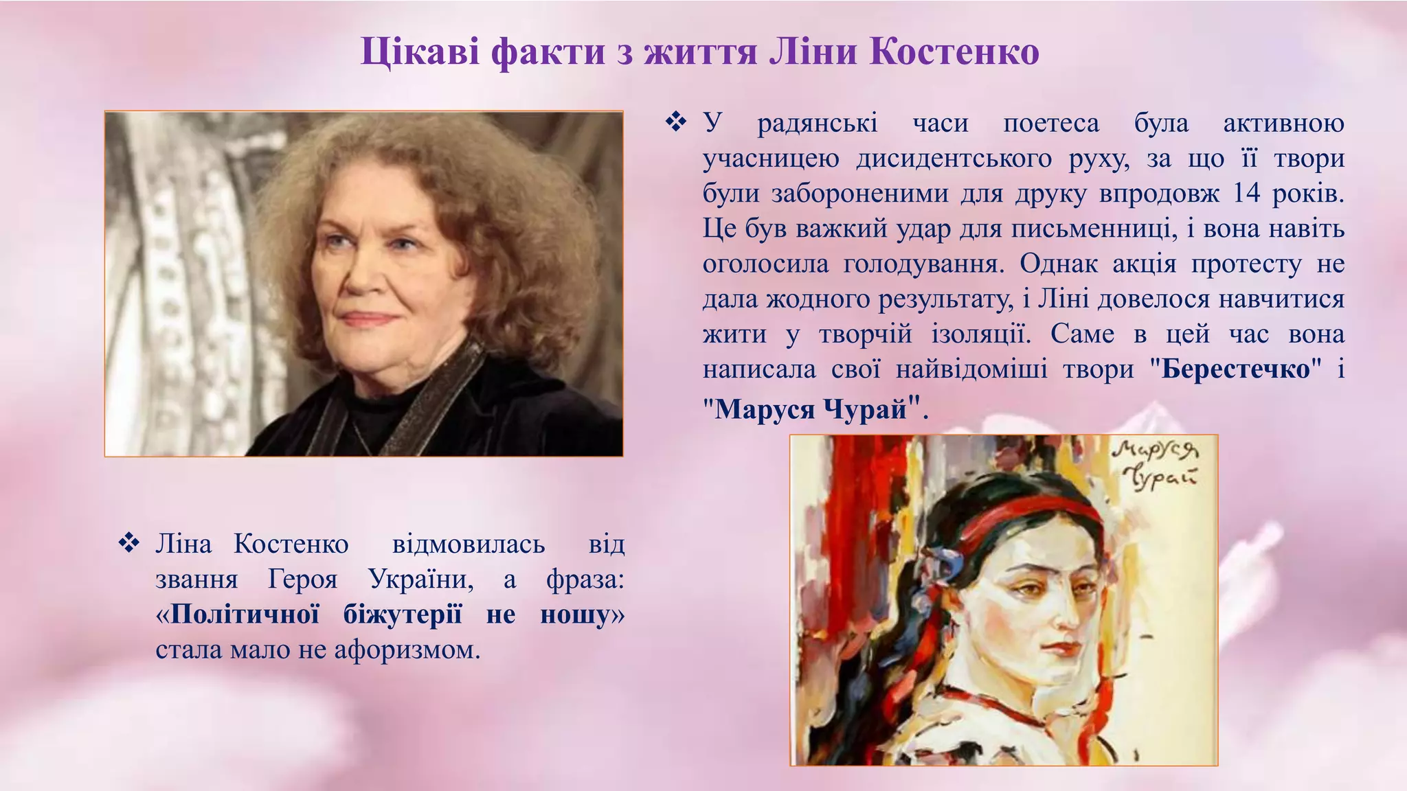 Цікаві факти з життя Ліни Костенко
 У радянські часи поетеса була активною
учасницею дисидентського руху, за що її твори
були забороненими для друку впродовж 14 років.
Це був важкий удар для письменниці, і вона навіть
оголосила голодування. Однак акція протесту не
дала жодного результату, і Ліні довелося навчитися
жити у творчій ізоляції. Саме в цей час вона
написала свої найвідоміші твори "Берестечко" і
"Маруся Чурай".
 Ліна Костенко відмовилась від
звання Героя України, а фраза:
«Політичної біжутерії не ношу»
стала мало не афоризмом.
 