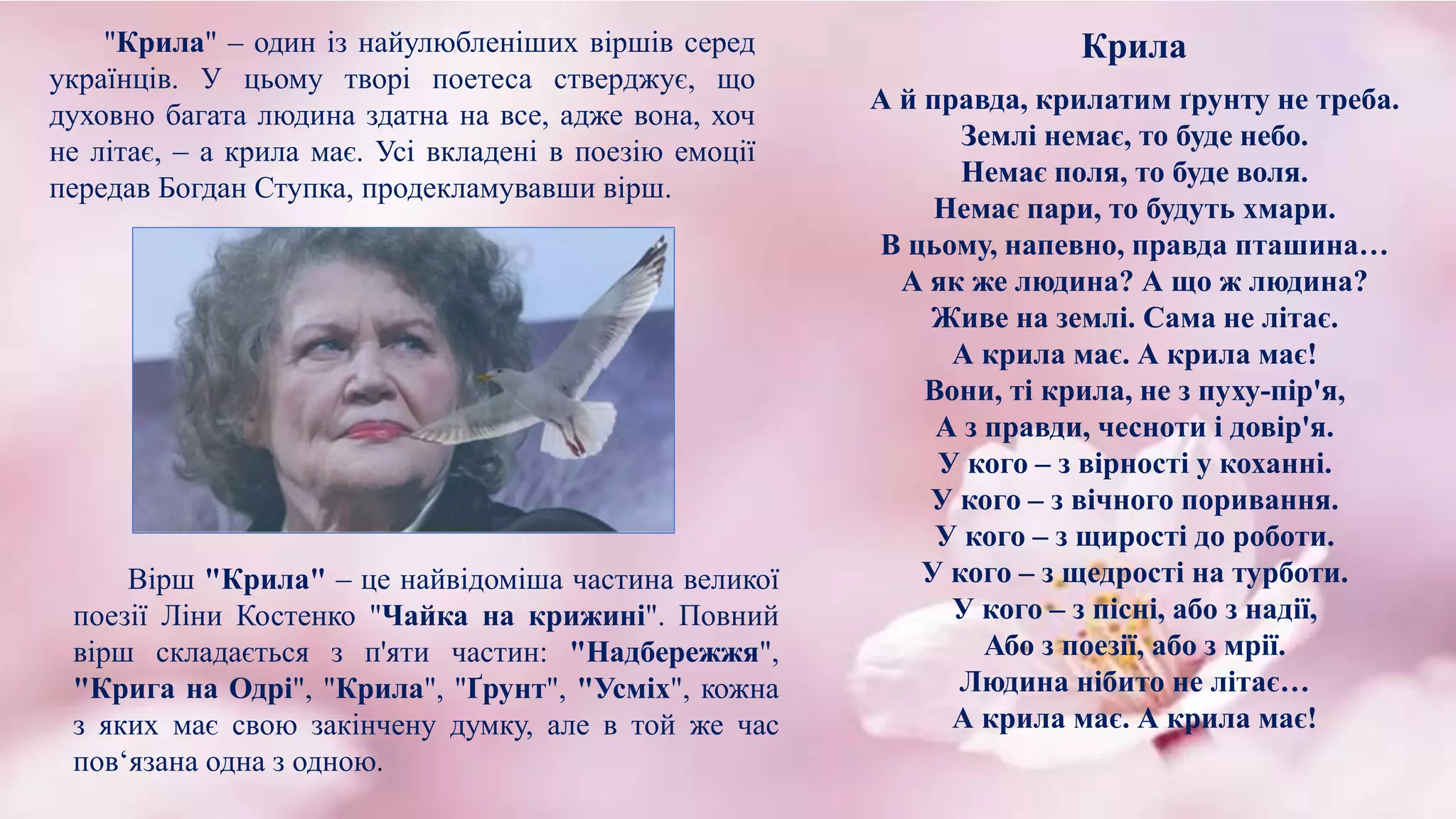 "Крила" – один із найулюбленіших віршів серед
українців. У цьому творі поетеса стверджує, що
духовно багата людина здатна на все, адже вона, хоч
не літає, – а крила має. Усі вкладені в поезію емоції
передав Богдан Ступка, продекламувавши вірш.
Вірш "Крила" – це найвідоміша частина великої
поезії Ліни Костенко "Чайка на крижині". Повний
вірш складається з п'яти частин: "Надбережжя",
"Крига на Одрі", "Крила", "Ґрунт", "Усміх", кожна
з яких має свою закінчену думку, але в той же час
пов‘язана одна з одною.
А й правда, крилатим ґрунту не треба.
Землі немає, то буде небо.
Немає поля, то буде воля.
Немає пари, то будуть хмари.
В цьому, напевно, правда пташина…
А як же людина? А що ж людина?
Живе на землі. Сама не літає.
А крила має. А крила має!
Вони, ті крила, не з пуху-пір'я,
А з правди, чесноти і довір'я.
У кого – з вірності у коханні.
У кого – з вічного поривання.
У кого – з щирості до роботи.
У кого – з щедрості на турботи.
У кого – з пісні, або з надії,
Або з поезії, або з мрії.
Людина нібито не літає…
А крила має. А крила має!
Крила
 