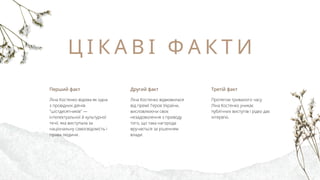 Ц І К А В І Ф А К Т И
Другий факт
Ліна Костенко відмовилася
від премії Героя України,
висловлюючи своє
незадоволення з приводу
того, що така нагорода
вручається за рішенням
влади.
Перший факт
Ліна Костенко відома як одна
з провідних діячів
"шістдесятників" —
інтелектуальної й культурної
течії, яка виступала за
національну самосвідомість і
права людини.
Третій факт
Протягом тривалого часу
Ліна Костенко уникає
публічних виступів і рідко дає
інтерв'ю.
 