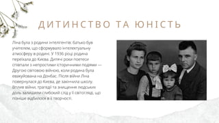 Д И Т И Н С Т В О Т А Ю Н І С Т Ь
Ліна була з родини інтелігентів: батько був
учителем, що сформувало інтелектуальну
атмосферу в родині. У 1936 році родина
переїхала до Києва. Дитячі роки поетеси
співпали з непростими історичними подіями —
Другою світовою війною, коли родина була
евакуйована на Донбас. Після війни Ліна
повернулася до Києва, де закінчила школу.
Вплив війни, трагедії та знищення людських
доль залишили глибокий слід у її світогляді, що
пізніше відбилося в її творчості.
 