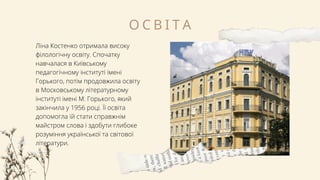 Ліна Костенко отримала високу
філологічну освіту. Спочатку
навчалася в Київському
педагогічному інституті імені
Горького, потім продовжила освіту
в Московському літературному
інституті імені М. Горького, який
закінчила у 1956 році. Її освіта
допомогла їй стати справжнім
майстром слова і здобути глибоке
розуміння української та світової
літератури.
О С В І Т А
 