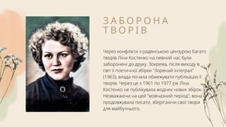 З А Б О Р О Н А
Т В О Р І В
Через конфлікти з радянською цензурою багато
творів Ліни Костенко на певний час були
заборонені до друку. Зокрема, після виходу в
світ її поетичної збірки "Зоряний інтеграл"
(1963), влада почала обмежувати публікацію її
творів. Через це з 1961 по 1977 рік Ліна
Костенко не публікувала жодних нових збірок.
Незважаючи на цей "мовчазний період", вона
продовжувала писати, зберігаючи свої твори
для майбутнього.
 