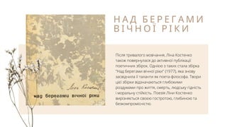 Н А Д Б Е Р Е Г А М И
В І Ч Н О Ї Р І К И
Після тривалого мовчання, Ліна Костенко
також повернулася до активної публікації
поетичних збірок. Однією з таких стала збірка
"Над берегами вічної ріки" (1977), яка знову
засвідчила її таланти як поета-філософа. Твори
цієї збірки відзначаються глибокими
роздумами про життя, смерть, людську гідність
і моральну стійкість. Поезія Ліни Костенко
вирізняється своєю гостротою, глибиною та
безкомпромісністю.
 