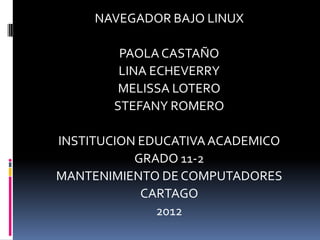 NAVEGADOR BAJO LINUX

        PAOLA CASTAÑO
        LINA ECHEVERRY
        MELISSA LOTERO
       STEFANY ROMERO

INSTITUCION EDUCATIVA ACADEMICO
           GRADO 11-2
MANTENIMIENTO DE COMPUTADORES
            CARTAGO
              2012
 