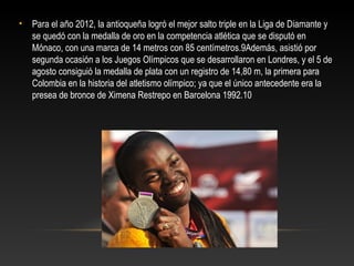 •   Para el año 2012, la antioqueña logró el mejor salto triple en la Liga de Diamante y
    se quedó con la medalla de oro en la competencia atlética que se disputó en
    Mónaco, con una marca de 14 metros con 85 centímetros.9Además, asistió por
    segunda ocasión a los Juegos Olímpicos que se desarrollaron en Londres, y el 5 de
    agosto consiguió la medalla de plata con un registro de 14,80 m, la primera para
    Colombia en la historia del atletismo olímpico; ya que el único antecedente era la
    presea de bronce de Ximena Restrepo en Barcelona 1992.10
 