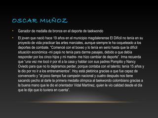 OSCAR MUÑOZ
•   Ganador de medalla de bronce en el deporte de taekwondo
•   El joven que nació hace 19 años en el municipio magdalenense El Difícil no tenía en su
    proyecto de vida practicar las artes marciales, aunque siempre le ha coqueteado a los
    deportes de combate. “Comencé con el boxeo y lo tenía en serio hasta que la difícil
    situación económica -mi papá no tenía para darme pasajes, debido a que debía
    responder por los cinco hijos y mi madre- me hizo cambiar de deporte”. Irma recuerda
    que “una vez me tocó ir por él a la casa y hablar con sus padres Pompilio y Nancy
    Oviedo para que no lo dejáramos perder, porque contaba con el talento; tenía 15 años y
    le dio por no ir a los entrenamientos”. Hoy está pletórica gracias a que fue capaz de
    convencerlo y “al poco tiempo fue campeón nacional y cuatro después nos tiene
    sacando pecho al darle la primera medalla olímpica al taekwondo colombiano gracias a
    la buena mano que le dio el orientador Vidal Martínez, quien le vio calidad desde el día
    que le dije que lo tuviera en cuenta”.
 