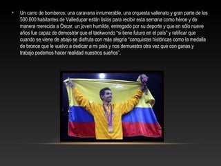 •   Un carro de bomberos, una caravana innumerable, una orquesta vallenato y gran parte de los
    500.000 habitantes de Valledupar están listos para recibir esta semana como héroe y de
    manera merecida a Óscar, un joven humilde, entregado por su deporte y que en sólo nueve
    años fue capaz de demostrar que el taekwondo “si tiene futuro en el país” y ratificar que
    cuando se viene de abajo se disfruta con más alegría “conquistas históricas como la medalla
    de bronce que le vuelvo a dedicar a mi país y nos demuestra otra vez que con ganas y
    trabajo podemos hacer realidad nuestros sueños”.
 
