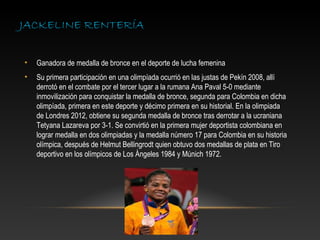JACKELINE RENTERÍA


•   Ganadora de medalla de bronce en el deporte de lucha femenina
•   Su primera participación en una olimpíada ocurrió en las justas de Pekín 2008, allí
    derrotó en el combate por el tercer lugar a la rumana Ana Paval 5-0 mediante
    inmovilización para conquistar la medalla de bronce, segunda para Colombia en dicha
    olimpíada, primera en este deporte y décimo primera en su historial. En la olimpiada
    de Londres 2012, obtiene su segunda medalla de bronce tras derrotar a la ucraniana
    Tetyana Lazareva por 3-1. Se convirtió en la primera mujer deportista colombiana en
    lograr medalla en dos olimpiadas y la medalla número 17 para Colombia en su historia
    olímpica, después de Helmut Bellingrodt quien obtuvo dos medallas de plata en Tiro
    deportivo en los olímpicos de Los Ángeles 1984 y Múnich 1972.
 