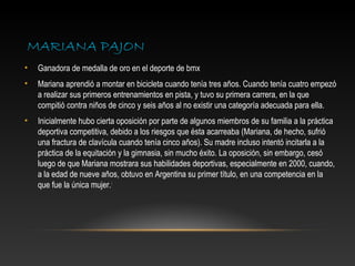 MARIANA PAJON
•   Ganadora de medalla de oro en el deporte de bmx
•   Mariana aprendió a montar en bicicleta cuando tenía tres años. Cuando tenía cuatro empezó
    a realizar sus primeros entrenamientos en pista, y tuvo su primera carrera, en la que
    compitió contra niños de cinco y seis años al no existir una categoría adecuada para ella.
•   Inicialmente hubo cierta oposición por parte de algunos miembros de su familia a la práctica
    deportiva competitiva, debido a los riesgos que ésta acarreaba (Mariana, de hecho, sufrió
    una fractura de clavícula cuando tenía cinco años). Su madre incluso intentó incitarla a la
    práctica de la equitación y la gimnasia, sin mucho éxito. La oposición, sin embargo, cesó
    luego de que Mariana mostrara sus habilidades deportivas, especialmente en 2000, cuando,
    a la edad de nueve años, obtuvo en Argentina su primer título, en una competencia en la
    que fue la única mujer.4
 