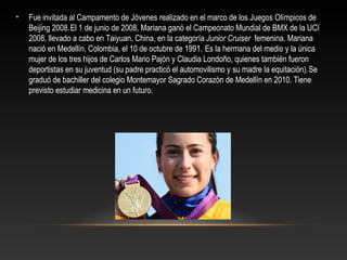 •   Fue invitada al Campamento de Jóvenes realizado en el marco de los Juegos Olímpicos de
    Beijing 2008. El 1 de junio de 2008, Mariana ganó el Campeonato Mundial de BMX de la UCI
    2008, llevado a cabo en Taiyuan, China, en la categoría Junior Cruiser femenina. Mariana
    nació en Medellín, Colombia, el 10 de octubre de 1991. Es la hermana del medio y la única
    mujer de los tres hijos de Carlos Mario Pajón y Claudia Londoño, quienes también fueron
    deportistas en su juventud (su padre practicó el automovilismo y su madre la equitación). Se
    graduó de bachiller del colegio Montemayor Sagrado Corazón de Medellín en 2010. Tiene
    previsto estudiar medicina en un futuro.
 