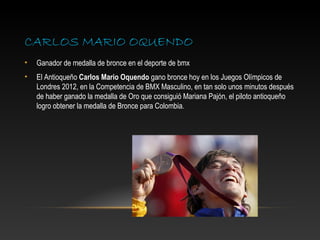CARLOS MARIO OQUENDO
•   Ganador de medalla de bronce en el deporte de bmx
•   El Antioqueño Carlos Mario Oquendo gano bronce hoy en los Juegos Olímpicos de
    Londres 2012, en la Competencia de BMX Masculino, en tan solo unos minutos después
    de haber ganado la medalla de Oro que consiguió Mariana Pajón, el piloto antioqueño
    logro obtener la medalla de Bronce para Colombia.
 