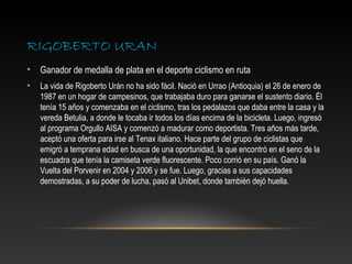 RIGOBERTO URAN
•   Ganador de medalla de plata en el deporte ciclismo en ruta
•   La vida de Rigoberto Urán no ha sido fácil. Nació en Urrao (Antioquia) el 26 de enero de
    1987 en un hogar de campesinos, que trabajaba duro para ganarse el sustento diario. Él
    tenía 15 años y comenzaba en el ciclismo, tras los pedalazos que daba entre la casa y la
    vereda Betulia, a donde le tocaba ir todos los días encima de la bicicleta. Luego, ingresó
    al programa Orgullo AISA y comenzó a madurar como deportista. Tres años más tarde,
    aceptó una oferta para irse al Tenax italiano. Hace parte del grupo de ciclistas que
    emigró a temprana edad en busca de una oportunidad, la que encontró en el seno de la
    escuadra que tenía la camiseta verde fluorescente. Poco corrió en su país. Ganó la
    Vuelta del Porvenir en 2004 y 2006 y se fue. Luego, gracias a sus capacidades
    demostradas, a su poder de lucha, pasó al Unibet, donde también dejó huella.
 