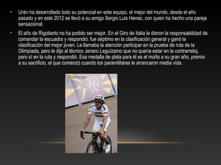 •   Urán ha desarrollado todo su potencial en este equipo, el mejor del mundo, desde el año
    pasado y en este 2012 se llevó a su amigo Sergio Luis Henao, con quien ha hecho una pareja
    sensacional.
•   El año de Rigoberto no ha podido ser mejor. En el Giro de Italia le dieron la responsabilidad de
    comandar la escuadra y respondió: fue séptimo en la clasificación general y ganó la
    clasificación del mejor joven. Le llamaba la atención participar en la prueba de ruta de la
    Olimpiada, pero le dijo al técnico Jenaro Leguízamo que no quería estar en la contrarreloj,
    pero sí en la ruta y respondió. Esa medalla de plata para él es el moño a su gran año, premio
    a su sacrificio, el que comenzó cuando los paramilitares le arrancaron media vida.
 