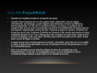 OSCAR FIGUEROA
•   Ganador de medalla de plata en el deporte de pesas
•   Cuando Óscar Figueroa era un niño jugaba fútbol, baloncesto e iba al colegio
    normalmente. Sin embargo, cuando alguien está destinado a marcar la diferencia,
    termina lográndolo. Un día, por su contextura física y su fuerza, un profesor de su
    colegio le dijo que por qué no se animaba a practicar el levantamiento de pesas pues en
    ese deporte, seguramente, podría irle bien, Figueroa le siguió la cuerda y comenzó con
    la que hoy es su vida. Entonces Colombia se comenzó a dar cuenta que existía un futuro
    medallista olímpico en él. Fue a Atenas pero sólo consiguió el cuarto lugar, luego le tocó
    el turno en Beijing y sólo pudo alzar 128 kilos pues sufrió una lesión en su mano. Ahora
    está a punto de llegar a Londres.
•   A pesar de que tenía muchas ganas de competir, otra lesión, pero esta vez en su rodilla,
    lo volvió a alejar de los gimnasios, por eso no participó ni en los Suramericanos y ni en
    los Centroamericanos.
•   Pero si se pensaba que por esto iba a llegar sin ritmo de competencia a los
    Panamericanos, no fue así, en Guadalajara arrasó, no tuvo compasión ni de su
    compatriota Diego Salazar a quien dejó con la medalla de bronce.
 