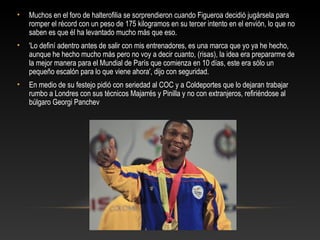 •   Muchos en el foro de halterofilia se sorprendieron cuando Figueroa decidió jugársela para
    romper el récord con un peso de 175 kilogramos en su tercer intento en el envión, lo que no
    saben es que él ha levantado mucho más que eso.
•   'Lo definí adentro antes de salir con mis entrenadores, es una marca que yo ya he hecho,
    aunque he hecho mucho más pero no voy a decir cuanto, (risas), la idea era prepararme de
    la mejor manera para el Mundial de París que comienza en 10 días, este era sólo un
    pequeño escalón para lo que viene ahora', dijo con seguridad.
•   En medio de su festejo pidió con seriedad al COC y a Coldeportes que lo dejaran trabajar
    rumbo a Londres con sus técnicos Majarrés y Pinilla y no con extranjeros, refiriéndose al
    búlgaro Georgi Panchev
 
