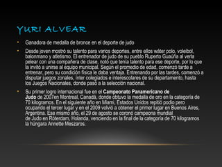 YURI ALVEAR
•   Ganadora de medalla de bronce en el deporte de judo
•   Desde joven mostró su talento para varios deportes, entre ellos wáter polo, voleibol,
    balonmano y atletismo. El entrenador de judo de su pueblo Ruperto Guaúña al verla
    pelear con una compañera de clase, notó que tenía talento para ese deporte, por lo que
    la invitó a unirse al equipo municipal. Según el promedio de edad, comenzó tarde a
    entrenar, pero su condición física le daba ventaja. Entrenando por las tardes, comenzó a
    disputar juegos zonales, ínter colegiados e interescolares de su departamento, hasta
    los Juegos Nacionales, donde pasó a la selección nacional.
•   Su primer logro internacional fue en el Campeonato Panamericano de
    Judo de 2007en Montreal, Canadá, donde obtuvo la medalla de oro en la categoría de
    70 kilogramos. En el siguiente año en Miami, Estados Unidos repitió podio pero
    ocupando el tercer lugar y en el 2009 volvió a obtener el primer lugar en Buenos Aires,
    Argentina. Ese mismo año, el 29 de agosto se coronó campeona mundial
    de Judo en Róterdam, Holanda, venciendo en la final de la categoría de 70 kilogramos
    la húngara Annette Meszaros.
 