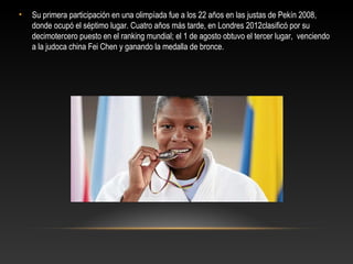 •   Su primera participación en una olimpíada fue a los 22 años en las justas de Pekín 2008,
    donde ocupó el séptimo lugar. Cuatro años más tarde, en Londres 2012clasificó por su
    decimotercero puesto en el ranking mundial; el 1 de agosto obtuvo el tercer lugar, venciendo
    a la judoca china Fei Chen y ganando la medalla de bronce.
 