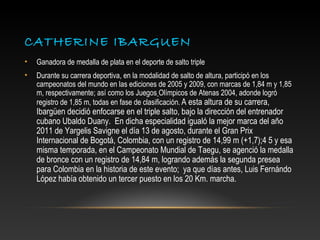 CATHERINE IBARGUEN
•   Ganadora de medalla de plata en el deporte de salto triple
•   Durante su carrera deportiva, en la modalidad de salto de altura, participó en los
    campeonatos del mundo en las ediciones de 2005 y 2009, con marcas de 1,84 m y 1,85
    m, respectivamente; así como los Juegos Olímpicos de Atenas 2004, adonde logró
    registro de 1,85 m, todas en fase de clasificación. A esta altura de su carrera,
    Ibargüen decidió enfocarse en el triple salto, bajo la dirección del entrenador
    cubano Ubaldo Duany. En dicha especialidad igualó la mejor marca del año
    2011 de Yargelis Savigne el día 13 de agosto, durante el Gran Prix
    Internacional de Bogotá, Colombia, con un registro de 14,99 m (+1,7);4 5 y esa
    misma temporada, en el Campeonato Mundial de Taegu, se agenció la medalla
    de bronce con un registro de 14,84 m, logrando además la segunda presea
    para Colombia en la historia de este evento; ya que días antes, Luis Fernándo
    López había obtenido un tercer puesto en los 20 Km. marcha.
 