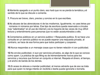 6.Mantente apegado a un punto claro, eso hará que no se pierda la temática y el
sentido de lo que se discute o comenta.

7. Procura ser breve, claro, preciso y conciso en lo que escribes.

8.No abuses de las abreviaturas ni de los modismos. Igualmente, no uses letras por
  números ni números por letras. Ese tipo de escritura queda reservada a círculos
mas "adentrados" en el uso de internet y es la mayoría de las veces de muy difícil
lectura y entendimiento para personas que no están acostumbrados a ello.

9.Comentarios públicos en un servicio publico = Respuesta publica. Si se hace una
consulta en un servicio público no se puede esperar una respuesta privada, al
contrario, se hace de esa forma para que todos participen y cooperen.

10.Nunca respondas a un mensaje cosas que no tienen relación ni con publicidad.

12.No envíes publicidad, ni aun por servicios privados, es algo de lo que se conoce
como spam. La práctica de spa Ming es de tremendamente nociva para los
servicios y recursos que forman en conjunto a internet. Respeta el dinero, el tiempo,
y el ancho de banda de los demás.

13.Si acaso te atreves a mandar publicidad, al menos advierte que de eso se trata
para que quien no tenga interés en recibirla o leerla pueda ignorarla o borrarla.
 