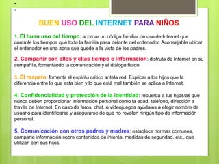 •
•

           BUEN USO DEL INTERNET PARA NIÑOS
1. El buen uso del tiempo: acordar un código familiar de uso de Internet que
controle los tiempos que toda la familia pasa delante del ordenador. Aconsejable ubicar
el ordenador en una zona que quede a la vista de los padres.

2. Compartir con ellos y ellas tiempo e información: disfruta de Internet en su
compañía, fomentando la comunicación y el diálogo fluido.

3. El respeto: fomenta el espíritu crítico antela red. Explicar a los hijos que la
diferencia entre lo que esta bien y lo que está mal también se aplica a Internet.

4. Confidencialidad y protección de la identidad: recuerda a tus hijos/as que
nunca deben proporcionar información personal como la edad, teléfono, dirección a
través de Internet. En caso de foros, chat, o videojuegos ayúdales a elegir nombre de
usuario para identificarse y asegurarse de que no revelen ningún tipo de información
personal.

5. Comunicación con otros padres y madres: establece normas comunes,
comparte información sobre contenidos de interés, medidas de seguridad, etc., que
utilizan con sus hijos.
 