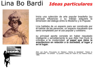 Lina Bo Bardi  Ideas particulares Inicia una colección de arte popular brasileña (su principal influencia) y su trabajo adquiere la dimensión del diálogo entre lo Moderno y lo Popular.  Lina hablaba de un espacio para ser construido por el habitar de las personas, un espacio inacabado que seria completado por el uso popular y cotidiano. su principal aporte consiste en haber rescatado inteligente y sensiblemente lo que Aldo Van Eyck le criticaba a la modernidad:  el papel que tiene la arquitectura en relación a la sociedad, al lugar y en el lugar.  Aldo van Eyck. “Encuentro en Oterloo”. “Sobre la identidad”. “Sobre lo imponderable”. “El umbral”. “La puerta” (1962) en Team X, Ed. Nueva Visión, 1966.  