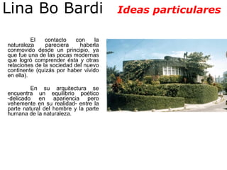 El contacto con la naturaleza pareciera haberla conmovido desde un principio, ya que fue una de las pocas modernas que logró comprender ésta y otras relaciones de la sociedad del nuevo continente (quizás por haber vivido en ella).  En su arquitectura se encuentra un equilibrio poético -delicado en apariencia pero vehemente en su realidad- entre la parte natural del hombre y la parte humana de la naturaleza.   Lina Bo Bardi  Ideas particulares 