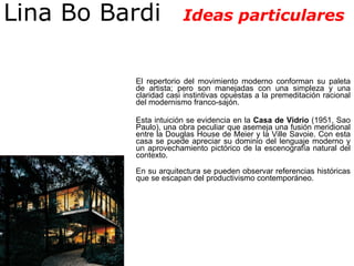 El repertorio del movimiento moderno conforman su paleta de artista; pero son manejadas con una simpleza y una claridad casi instintivas opuestas a la premeditación racional del modernismo franco-sajón.  Esta intuición se evidencia en la  Casa de Vidrio  (1951, Sao Paulo), una obra peculiar que asemeja una fusión meridional entre la Douglas House de Meier y la Ville Savoie. Con esta casa se puede apreciar su dominio del lenguaje moderno y un aprovechamiento pictórico de la escenografía natural del contexto. En su arquitectura se pueden observar referencias históricas que se escapan del productivismo contemporáneo.  Lina Bo Bardi  Ideas particulares 