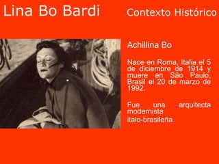 Lina Bo Bardi  Contexto Histórico Achillina Bo Nace en Roma, Italia el 5 de diciembre de 1914 y muere en São Paulo, Brasil el 20 de marzo de 1992. Fue una arquitecta modernista  italo-brasileña.  