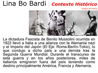 Lina Bo Bardi  Contexto Histórico  etapa primera La dictadura Fascista de Benito Mussolini ocurrida en 1922 llevó a Italia a una alianza con la Alemania nazi y el Imperio del Japón (El Eje: Roma-Berlín-Tokio), lo que condujo a dicho país a una derrota tras la Segunda Guerra Mundial. Durante el transcurso de esta guerra y en los años posteriores, miles de italianos emigraron fuera del país teniendo como destino principalmente América, Francia y Alemania.  