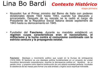 Mussolini fue el Primer ministro del Reino de Italia con poderes dictatoriales desde 1922 hasta 1943, cuando fue depuesto y encarcelado. Después de su rescate se le cedió el cargo de Presidente de la República Social Italiana desde septiembre de 1943 hasta su derrocamiento en 1945. Fundador del  Fascismo , durante su mandato estableció un  régimen cuyas características eran el nacionalismo, el militarismo y la lucha contra el comunismo combinado con la estricta censura y la propaganda estatal.  Fascismo:  I deología y movimiento político que surgió en la Europa de entreguerras (1918-1939). El fascismo es una ideología política fundamentada en un proyecto de unidad monolítica denominado corporativismo, suprime la discrepancia política en  beneficio  de un partido único  y propone como ideal la construcción de una utópica sociedad perfecta. Inculcaba la obediencia de las masas para formar una sola entidad u órgano socio espiritual indivisible. Lina Bo Bardi  Contexto Histórico  etapa primera 